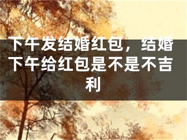 下午发结婚红包，结婚下午给红包是不是不吉利