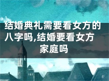 结婚典礼需要看女方的八字吗,结婚要看女方家庭吗