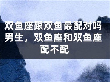 双鱼座跟双鱼最配对吗男生，双鱼座和双鱼座配不配