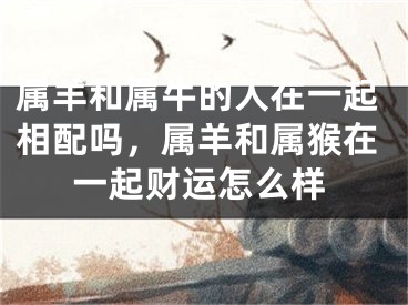 属羊和属牛的人在一起相配吗，属羊和属猴在一起财运怎么样
