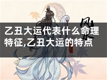 乙丑大运代表什么命理特征,乙丑大运的特点