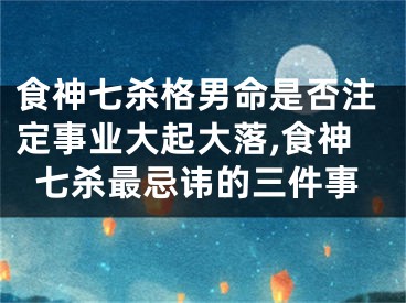 食神七杀格男命是否注定事业大起大落,食神七杀最忌讳的三件事