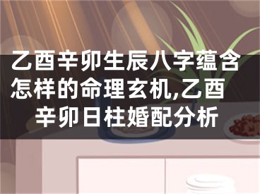 乙酉辛卯生辰八字蕴含怎样的命理玄机,乙酉辛卯日柱婚配分析