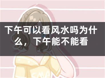下午可以看风水吗为什么，下午能不能看