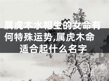 属虎木水相生的女命有何特殊运势,属虎木命适合起什么名字