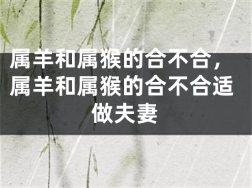 属羊和属猴的合不合，属羊和属猴的合不合适做夫妻