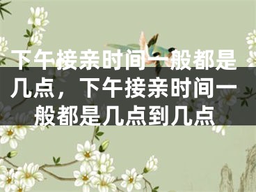 下午接亲时间一般都是几点，下午接亲时间一般都是几点到几点