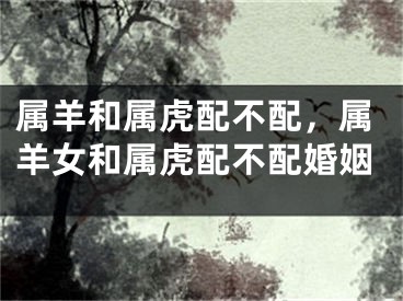 属羊和属虎配不配，属羊女和属虎配不配婚姻