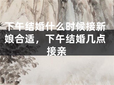 下午结婚什么时候接新娘合适，下午结婚几点接亲