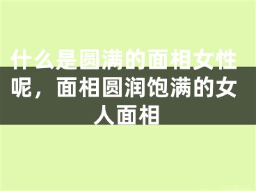 什么是圆满的面相女性呢,面相圆润饱满的女人面相