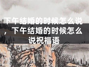 下午结婚的时候怎么说，下午结婚的时候怎么说祝福语