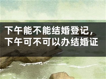 下午能不能结婚登记，下午可不可以办结婚证