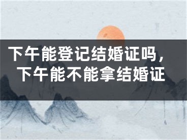 下午能登记结婚证吗，下午能不能拿结婚证