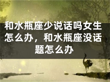 和水瓶座少说话吗女生怎么办，和水瓶座没话题怎么办