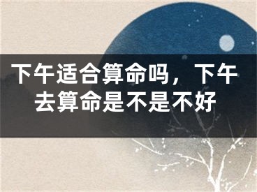 下午适合算命吗，下午去算命是不是不好