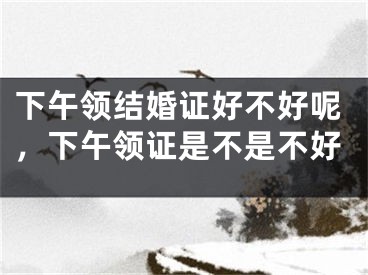 下午领结婚证好不好呢，下午领证是不是不好