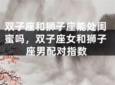 双子座和狮子座能处闺蜜吗，双子座女和狮子座男配对指数