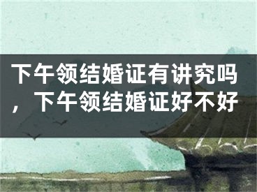 下午领结婚证有讲究吗，下午领结婚证好不好