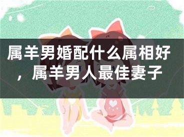 属羊男婚配什么属相好，属羊男人最佳妻子