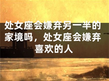 处女座会嫌弃另一半的家境吗，处女座会嫌弃喜欢的人