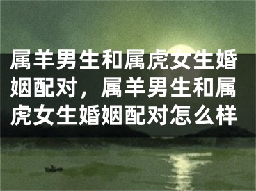 属羊男生和属虎女生婚姻配对，属羊男生和属虎女生婚姻配对怎么样