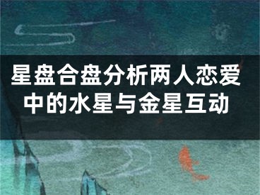 星盘合盘分析两人恋爱中的水星与金星互动