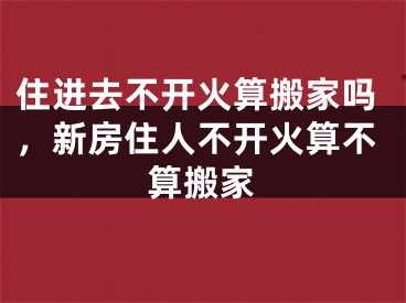 住进去不开火算搬家吗，新房住人不开火算不算搬家