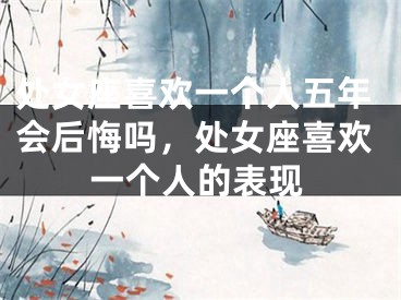 处女座喜欢一个人五年会后悔吗，处女座喜欢一个人的表现