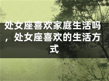 处女座喜欢家庭生活吗,处女座喜欢的生活方式