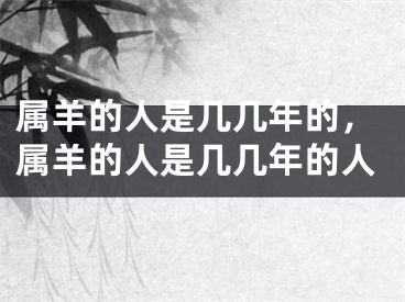 属羊的人是几几年的，属羊的人是几几年的人