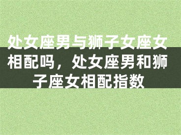 处女座男与狮子女座女相配吗，处女座男和狮子座女相配指数