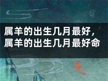 属羊的出生几月最好，属羊的出生几月最好命