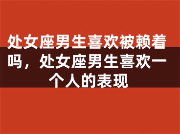 处女座男生喜欢被赖着吗，处女座男生喜欢一个人的表现