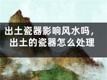 出土瓷器影响风水吗，出土的瓷器怎么处理
