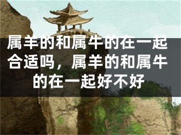 属羊的和属牛的在一起合适吗，属羊的和属牛的在一起好不好