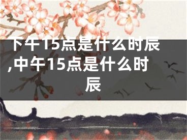 下午15点是什么时辰,中午15点是什么时辰