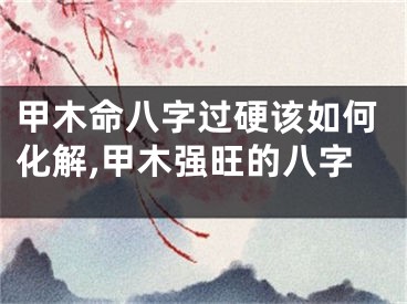甲木命八字过硬该如何化解,甲木强旺的八字