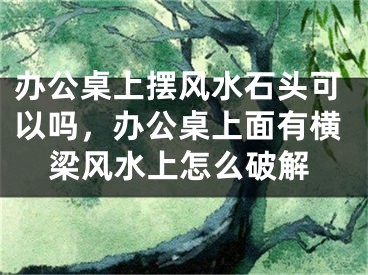 办公桌上摆风水石头可以吗，办公桌上面有横梁风水上怎么破解