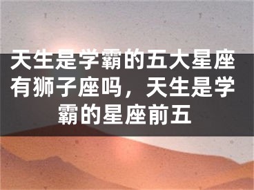 天生是学霸的五大星座有狮子座吗，天生是学霸的星座前五
