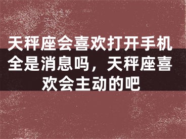 天秤座会喜欢打开手机全是消息吗，天秤座喜欢会主动的吧
