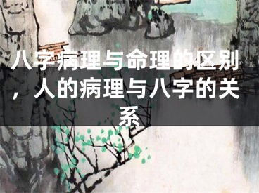 八字病理与命理的区别，人的病理与八字的关系