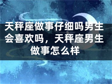 天秤座做事仔细吗男生会喜欢吗，天秤座男生做事怎么样