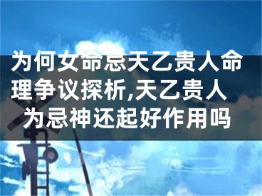 为何女命忌天乙贵人命理争议探析,天乙贵人为忌神还起好作用吗