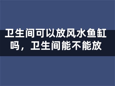 卫生间可以放风水鱼缸吗，卫生间能不能放