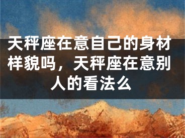 天秤座在意自己的身材样貌吗，天秤座在意别人的看法么