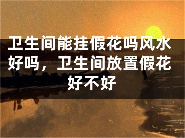 卫生间能挂假花吗风水好吗，卫生间放置假花好不好