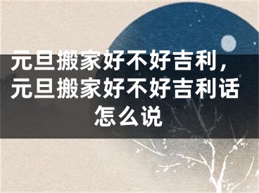 元旦搬家好不好吉利，元旦搬家好不好吉利话怎么说