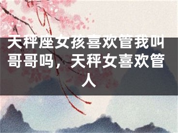 天秤座女孩喜欢管我叫哥哥吗，天秤女喜欢管人