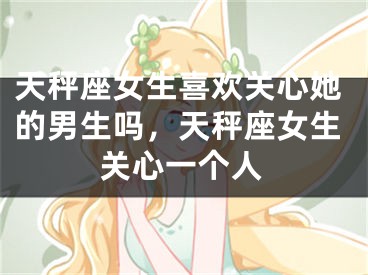 天秤座女生喜欢关心她的男生吗,天秤座女生关心一个人