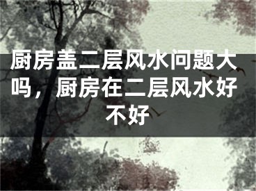 厨房盖二层风水问题大吗，厨房在二层风水好不好